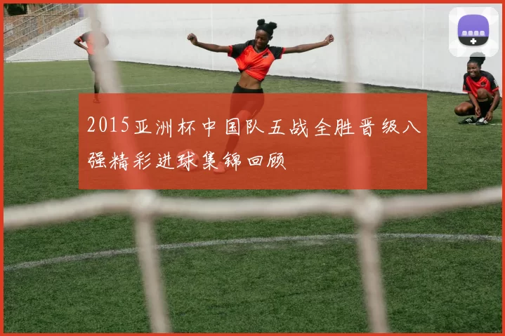 2015亚洲杯中国队五战全胜晋级八强精彩进球集锦回顾