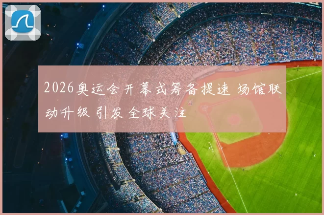 2026奥运会开幕式筹备提速 场馆联动升级 引发全球关注