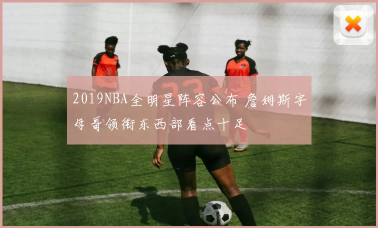 2019NBA全明星阵容公布 詹姆斯字母哥领衔东西部看点十足