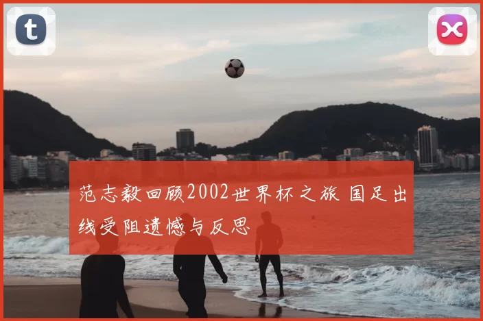范志毅回顾2002世界杯之旅 国足出线受阻遗憾与反思