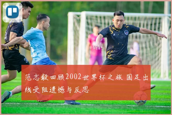 范志毅回顾2002世界杯之旅 国足出线受阻遗憾与反思