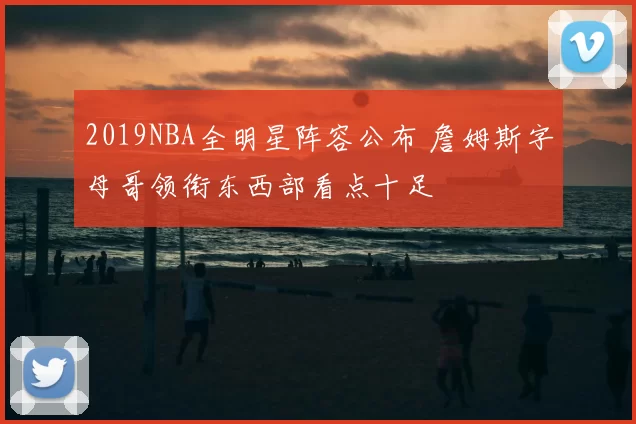 2019NBA全明星阵容公布 詹姆斯字母哥领衔东西部看点十足