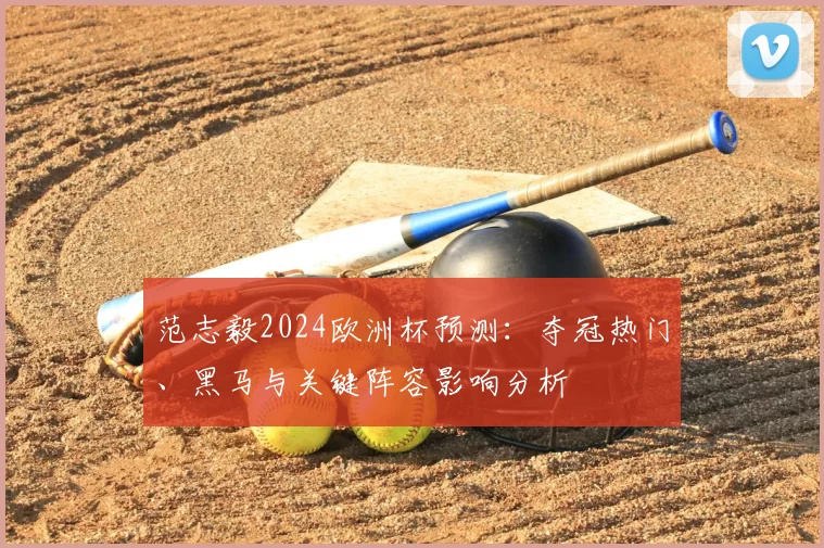 范志毅2024欧洲杯预测：夺冠热门、黑马与关键阵容影响分析