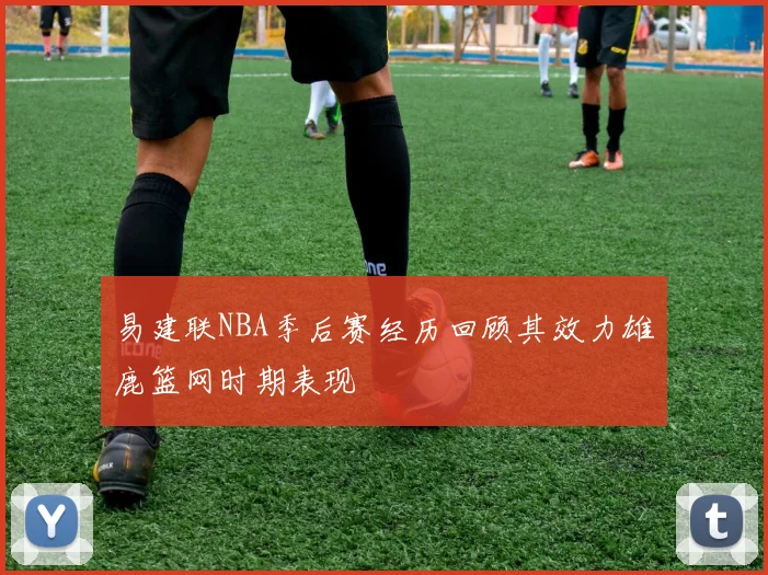 易建联NBA季后赛经历回顾其效力雄鹿篮网时期表现