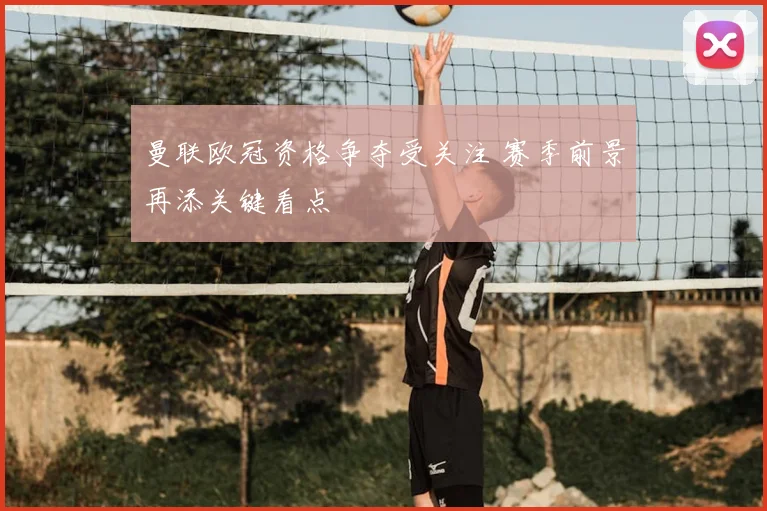曼联欧冠资格争夺受关注 赛季前景再添关键看点