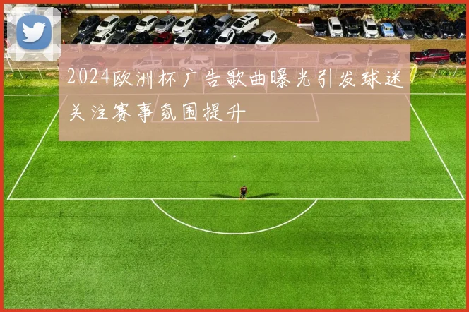 2024欧洲杯广告歌曲曝光引发球迷关注赛事氛围提升