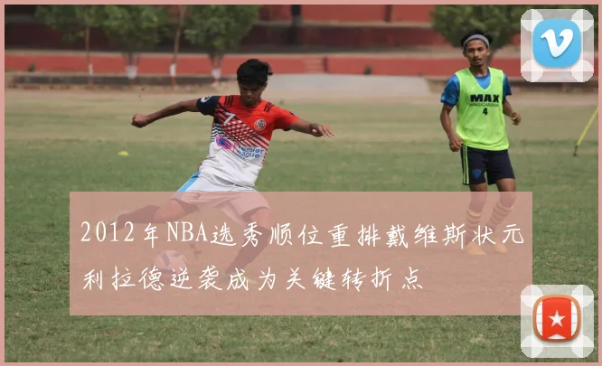 2012年NBA选秀顺位重排戴维斯状元利拉德逆袭成为关键转折点