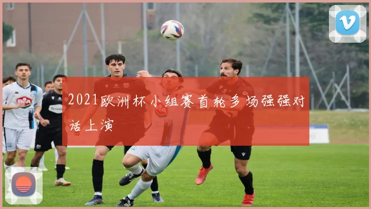 2021欧洲杯小组赛首轮多场强强对话上演
